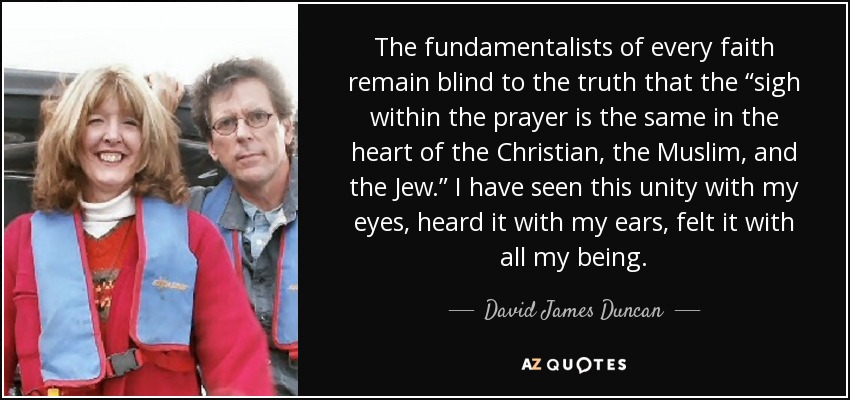 The fundamentalists of every faith remain blind to the truth that the “sigh within the prayer is the same in the heart of the Christian, the Muslim, and the Jew.” I have seen this unity with my eyes, heard it with my ears, felt it with all my being. - David James Duncan
