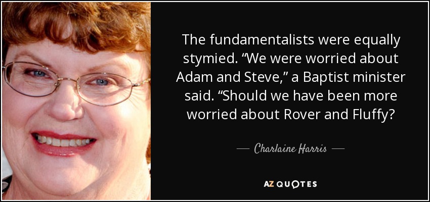 The fundamentalists were equally stymied. “We were worried about Adam and Steve,” a Baptist minister said. “Should we have been more worried about Rover and Fluffy? - Charlaine Harris