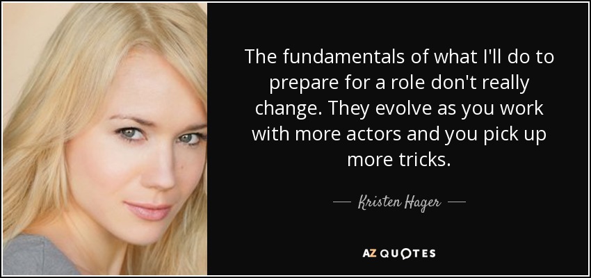 The fundamentals of what I'll do to prepare for a role don't really change. They evolve as you work with more actors and you pick up more tricks. - Kristen Hager