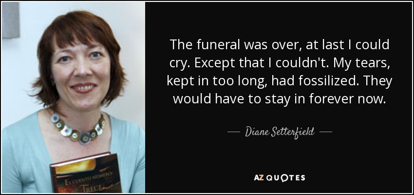 The funeral was over, at last I could cry. Except that I couldn't. My tears, kept in too long, had fossilized. They would have to stay in forever now. - Diane Setterfield