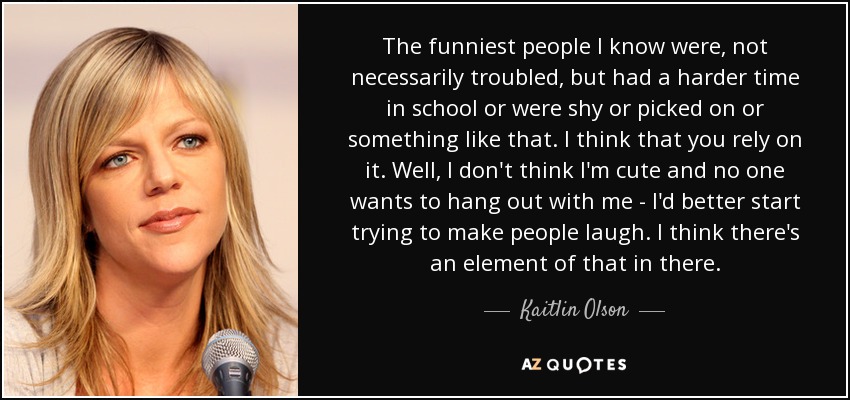 The funniest people I know were, not necessarily troubled, but had a harder time in school or were shy or picked on or something like that. I think that you rely on it. Well, I don't think I'm cute and no one wants to hang out with me - I'd better start trying to make people laugh. I think there's an element of that in there. - Kaitlin Olson