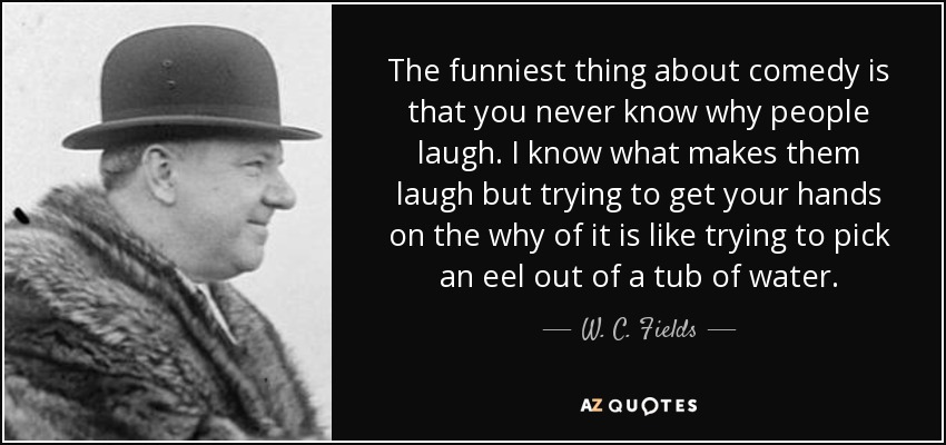 The funniest thing about comedy is that you never know why people laugh. I know what makes them laugh but trying to get your hands on the why of it is like trying to pick an eel out of a tub of water. - W. C. Fields