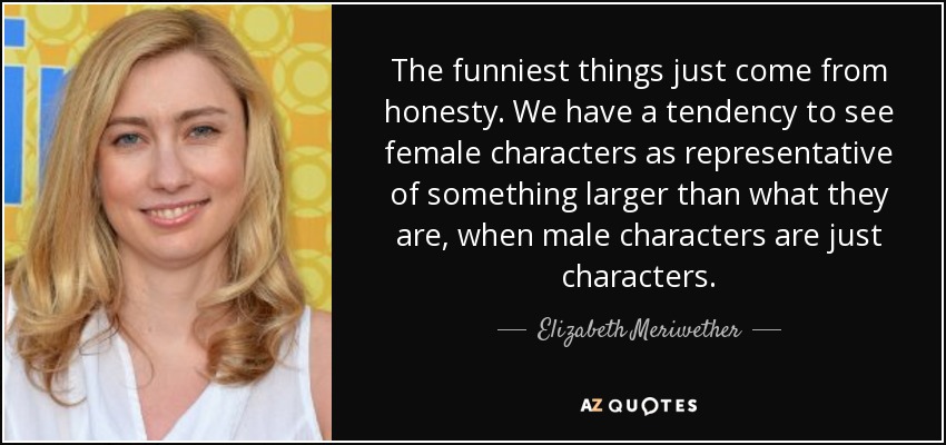 The funniest things just come from honesty. We have a tendency to see female characters as representative of something larger than what they are, when male characters are just characters. - Elizabeth Meriwether