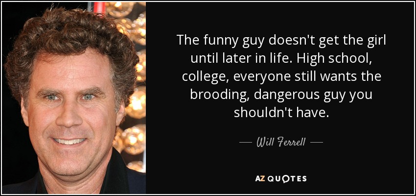 The funny guy doesn't get the girl until later in life. High school, college, everyone still wants the brooding, dangerous guy you shouldn't have. - Will Ferrell