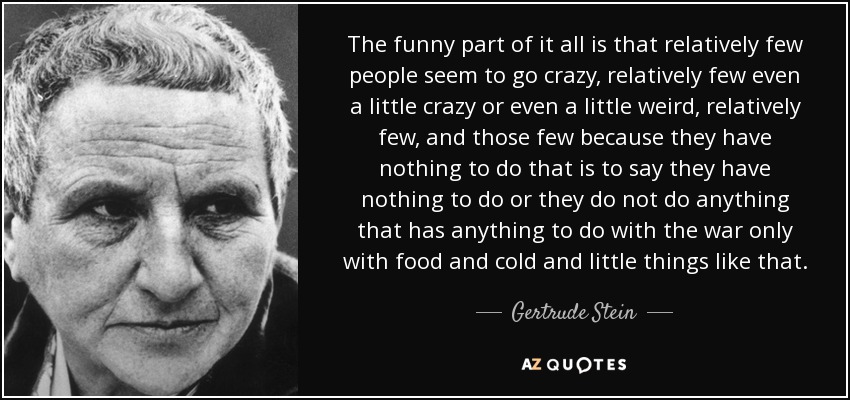 The funny part of it all is that relatively few people seem to go crazy, relatively few even a little crazy or even a little weird, relatively few, and those few because they have nothing to do that is to say they have nothing to do or they do not do anything that has anything to do with the war only with food and cold and little things like that. - Gertrude Stein