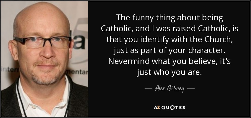 The funny thing about being Catholic, and I was raised Catholic, is that you identify with the Church, just as part of your character. Nevermind what you believe, it's just who you are. - Alex Gibney