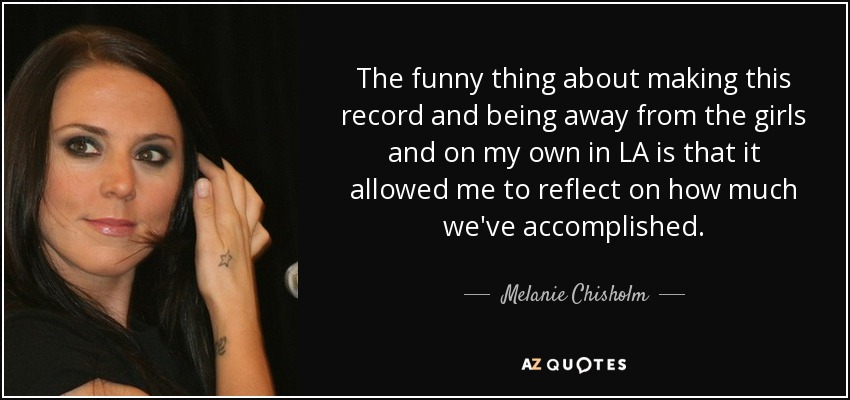 The funny thing about making this record and being away from the girls and on my own in LA is that it allowed me to reflect on how much we've accomplished. - Melanie Chisholm