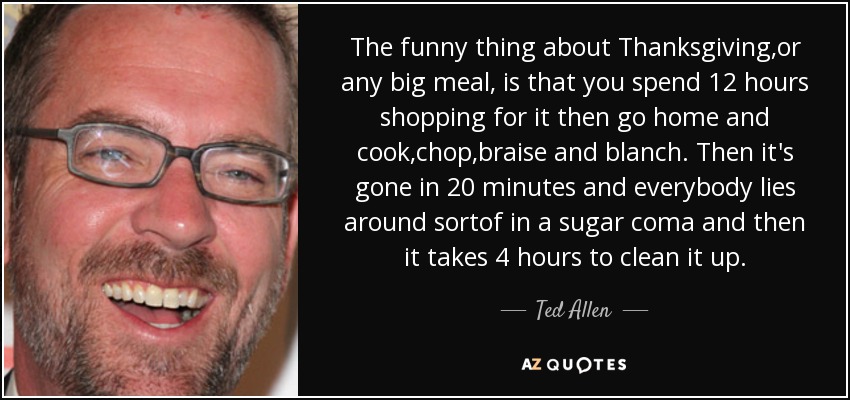 The funny thing about Thanksgiving ,or any big meal, is that you spend 12 hours shopping for it then go home and cook,chop,braise and blanch. Then it's gone in 20 minutes and everybody lies around sortof in a sugar coma and then it takes 4 hours to clean it up. - Ted Allen