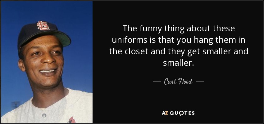 The funny thing about these uniforms is that you hang them in the closet and they get smaller and smaller. - Curt Flood