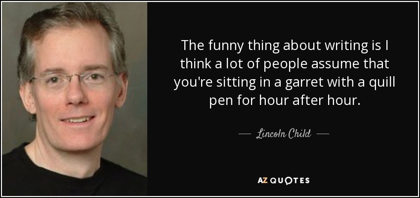 The funny thing about writing is I think a lot of people assume that you're sitting in a garret with a quill pen for hour after hour. - Lincoln Child