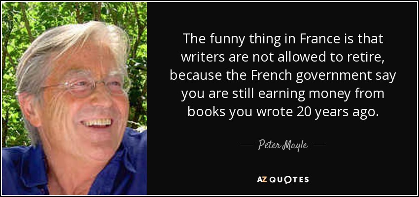 The funny thing in France is that writers are not allowed to retire, because the French government say you are still earning money from books you wrote 20 years ago. - Peter Mayle