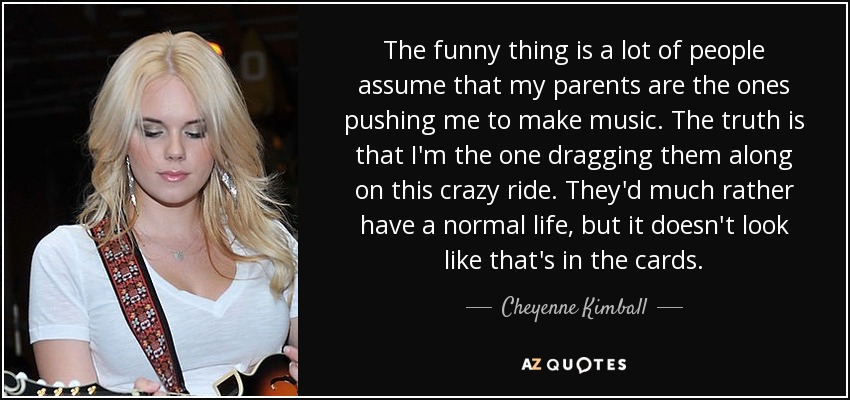 The funny thing is a lot of people assume that my parents are the ones pushing me to make music. The truth is that I'm the one dragging them along on this crazy ride. They'd much rather have a normal life, but it doesn't look like that's in the cards. - Cheyenne Kimball
