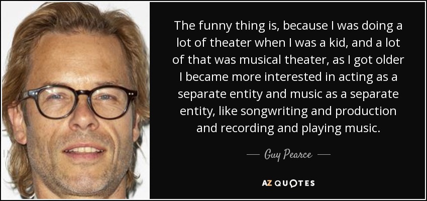 The funny thing is, because I was doing a lot of theater when I was a kid, and a lot of that was musical theater, as I got older I became more interested in acting as a separate entity and music as a separate entity, like songwriting and production and recording and playing music. - Guy Pearce