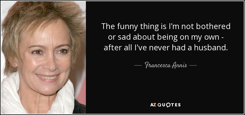 The funny thing is I'm not bothered or sad about being on my own - after all I've never had a husband. - Francesca Annis