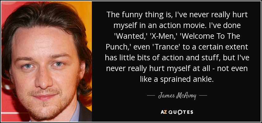 The funny thing is, I've never really hurt myself in an action movie. I've done 'Wanted,' 'X-Men,' 'Welcome To The Punch,' even 'Trance' to a certain extent has little bits of action and stuff, but I've never really hurt myself at all - not even like a sprained ankle. - James McAvoy