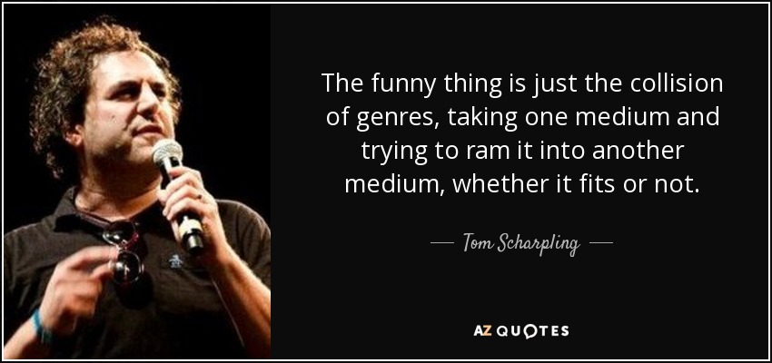 The funny thing is just the collision of genres, taking one medium and trying to ram it into another medium, whether it fits or not. - Tom Scharpling