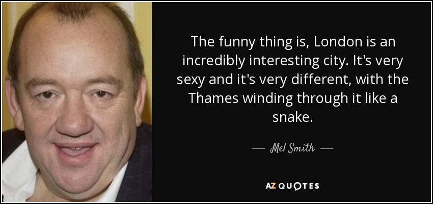 The funny thing is, London is an incredibly interesting city. It's very sexy and it's very different, with the Thames winding through it like a snake. - Mel Smith