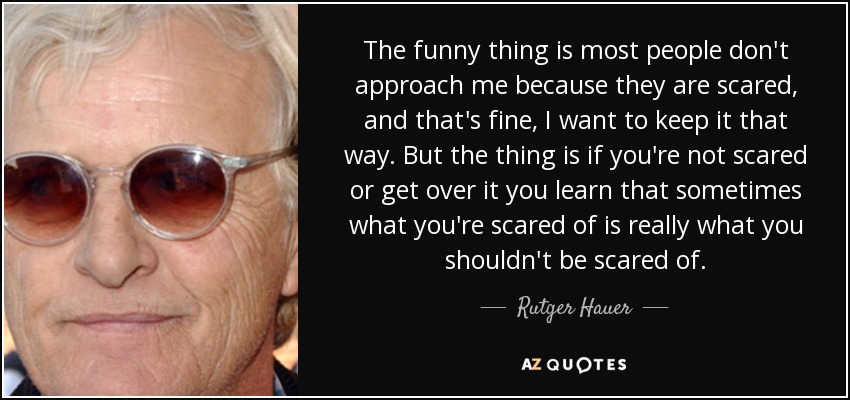 The funny thing is most people don't approach me because they are scared, and that's fine, I want to keep it that way. But the thing is if you're not scared or get over it you learn that sometimes what you're scared of is really what you shouldn't be scared of. - Rutger Hauer