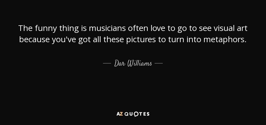 The funny thing is musicians often love to go to see visual art because you've got all these pictures to turn into metaphors. - Dar Williams