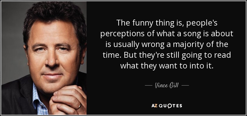 The funny thing is, people's perceptions of what a song is about is usually wrong a majority of the time. But they're still going to read what they want to into it. - Vince Gill