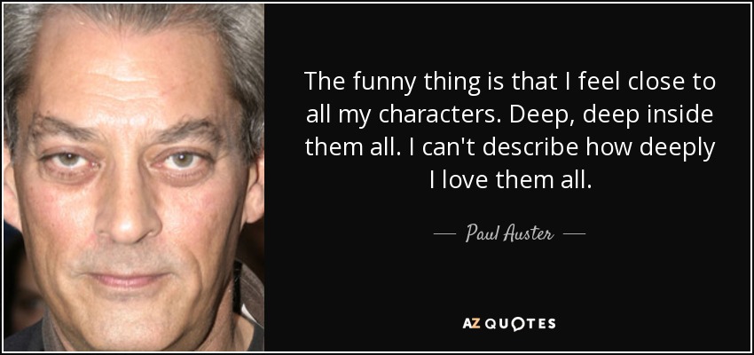 The funny thing is that I feel close to all my characters. Deep, deep inside them all. I can't describe how deeply I love them all. - Paul Auster
