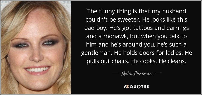 The funny thing is that my husband couldn't be sweeter. He looks like this bad boy. He's got tattoos and earrings and a mohawk, but when you talk to him and he's around you, he's such a gentleman. He holds doors for ladies. He pulls out chairs. He cooks. He cleans. - Malin Akerman