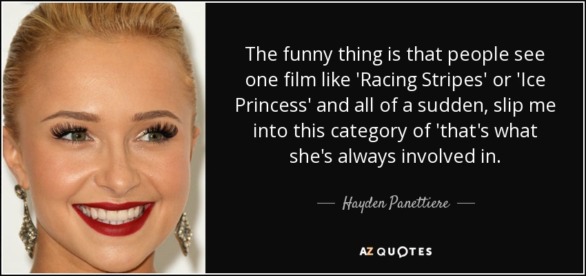 The funny thing is that people see one film like 'Racing Stripes' or 'Ice Princess' and all of a sudden, slip me into this category of 'that's what she's always involved in. - Hayden Panettiere