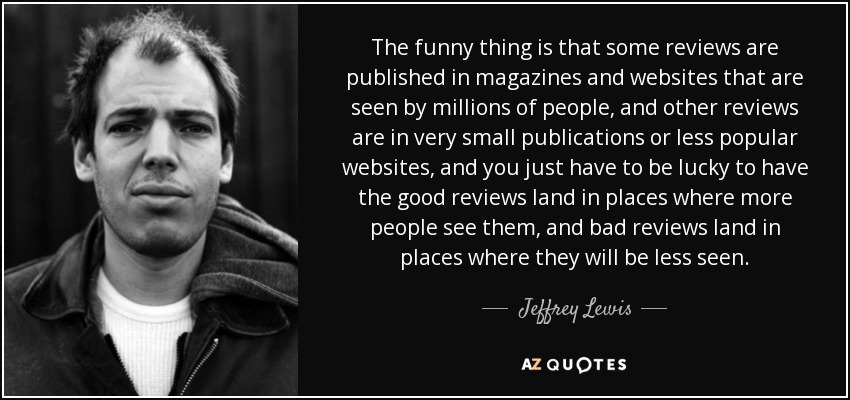 The funny thing is that some reviews are published in magazines and websites that are seen by millions of people, and other reviews are in very small publications or less popular websites, and you just have to be lucky to have the good reviews land in places where more people see them, and bad reviews land in places where they will be less seen. - Jeffrey Lewis