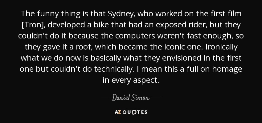The funny thing is that Sydney, who worked on the first film [Tron], developed a bike that had an exposed rider, but they couldn't do it because the computers weren't fast enough, so they gave it a roof, which became the iconic one. Ironically what we do now is basically what they envisioned in the first one but couldn't do technically. I mean this a full on homage in every aspect. - Daniel Simon
