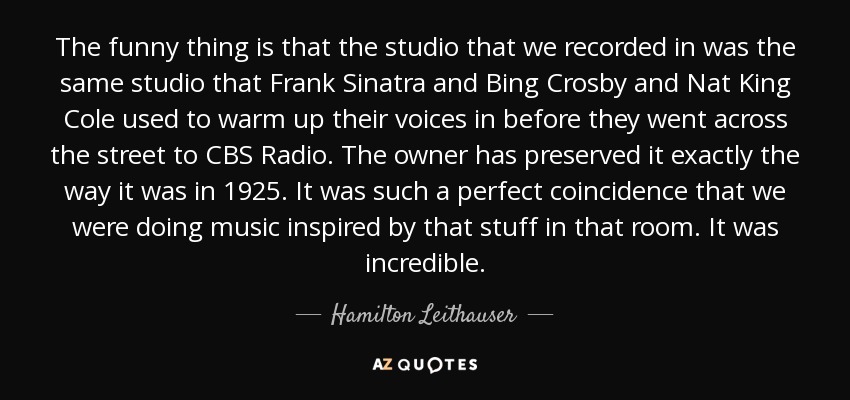 The funny thing is that the studio that we recorded in was the same studio that Frank Sinatra and Bing Crosby and Nat King Cole used to warm up their voices in before they went across the street to CBS Radio. The owner has preserved it exactly the way it was in 1925. It was such a perfect coincidence that we were doing music inspired by that stuff in that room. It was incredible. - Hamilton Leithauser