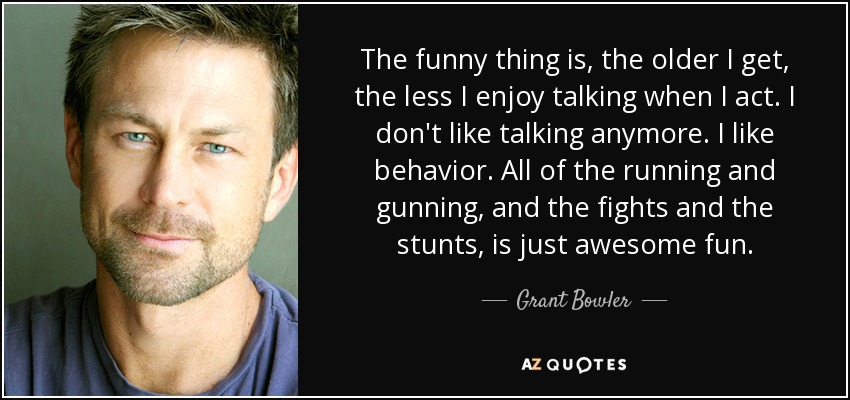 The funny thing is, the older I get, the less I enjoy talking when I act. I don't like talking anymore. I like behavior. All of the running and gunning, and the fights and the stunts, is just awesome fun. - Grant Bowler