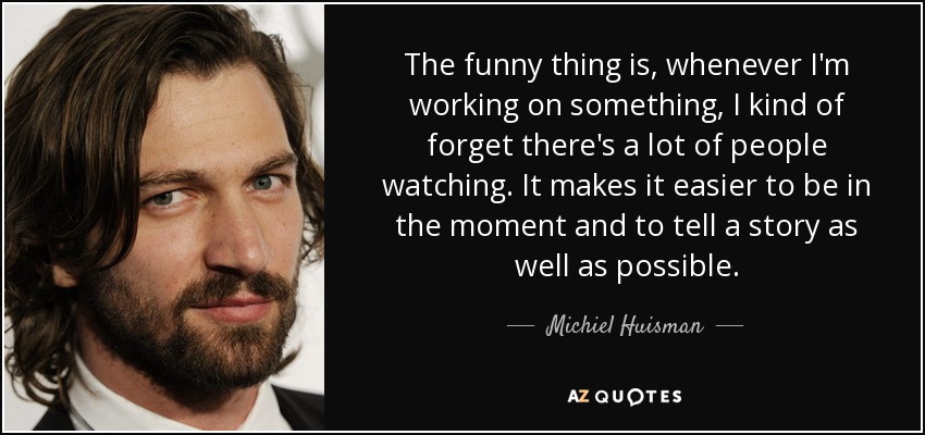 The funny thing is, whenever I'm working on something, I kind of forget there's a lot of people watching. It makes it easier to be in the moment and to tell a story as well as possible. - Michiel Huisman