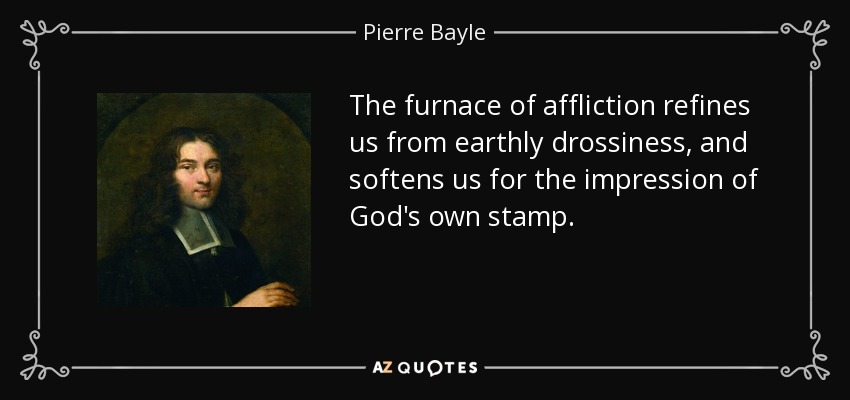 The furnace of affliction refines us from earthly drossiness, and softens us for the impression of God's own stamp. - Pierre Bayle
