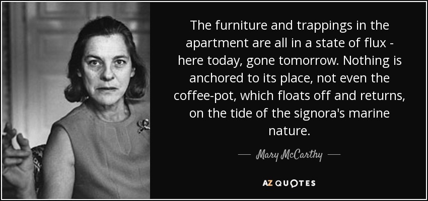 The furniture and trappings in the apartment are all in a state of flux - here today, gone tomorrow. Nothing is anchored to its place, not even the coffee-pot, which floats off and returns, on the tide of the signora's marine nature. - Mary McCarthy