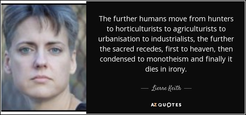 The further humans move from hunters to horticulturists to agriculturists to urbanisation to industrialists, the further the sacred recedes, first to heaven, then condensed to monotheism and finally it dies in irony. - Lierre Keith
