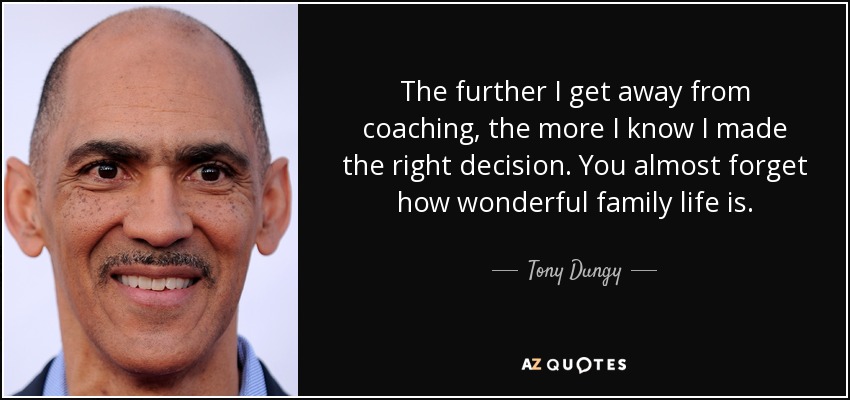 The further I get away from coaching, the more I know I made the right decision. You almost forget how wonderful family life is. - Tony Dungy