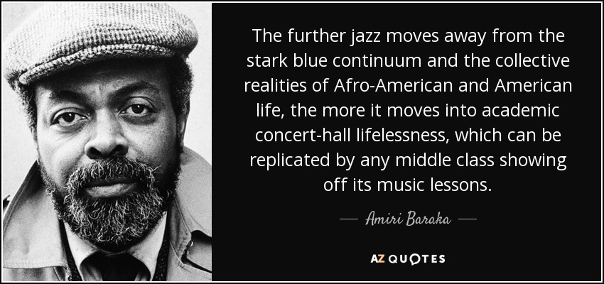 The further jazz moves away from the stark blue continuum and the collective realities of Afro-American and American life, the more it moves into academic concert-hall lifelessness, which can be replicated by any middle class showing off its music lessons. - Amiri Baraka
