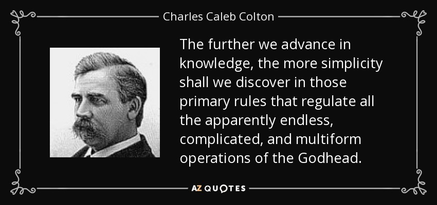 The further we advance in knowledge, the more simplicity shall we discover in those primary rules that regulate all the apparently endless, complicated, and multiform operations of the Godhead. - Charles Caleb Colton