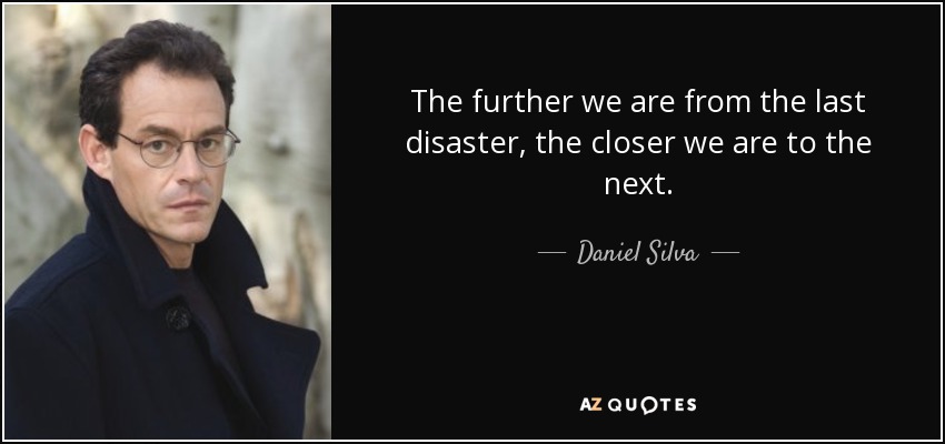 The further we are from the last disaster, the closer we are to the next. - Daniel Silva