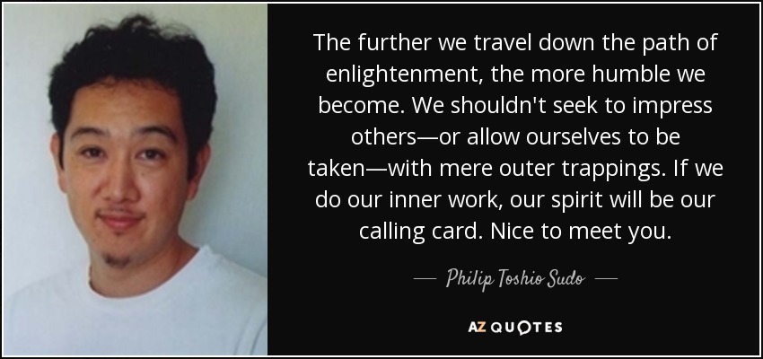 The further we travel down the path of enlightenment, the more humble we become. We shouldn't seek to impress others—or allow ourselves to be taken—with mere outer trappings. If we do our inner work, our spirit will be our calling card. Nice to meet you. - Philip Toshio Sudo