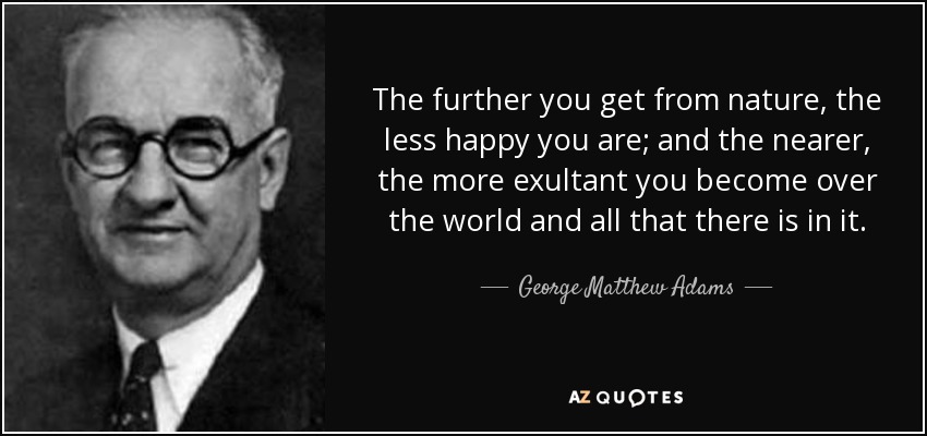 The further you get from nature, the less happy you are; and the nearer, the more exultant you become over the world and all that there is in it. - George Matthew Adams