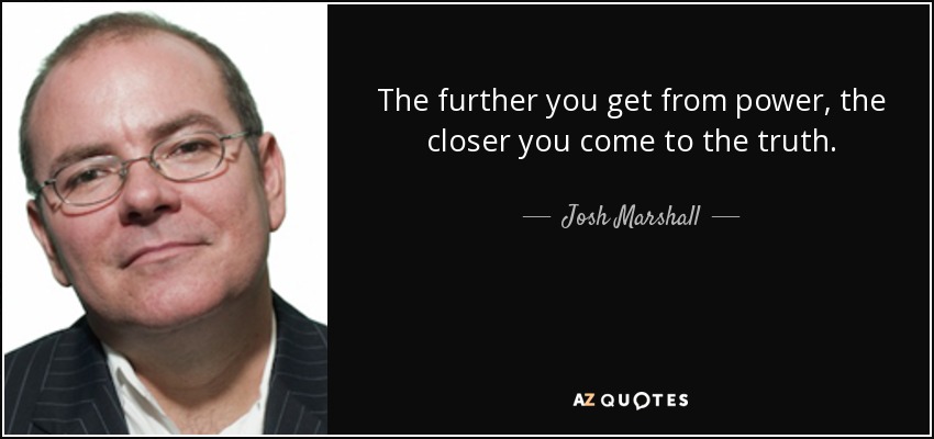 The further you get from power, the closer you come to the truth. - Josh Marshall