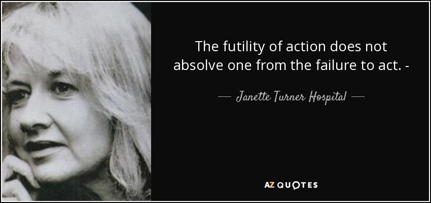 The futility of action does not absolve one from the failure to act. - - Janette Turner Hospital