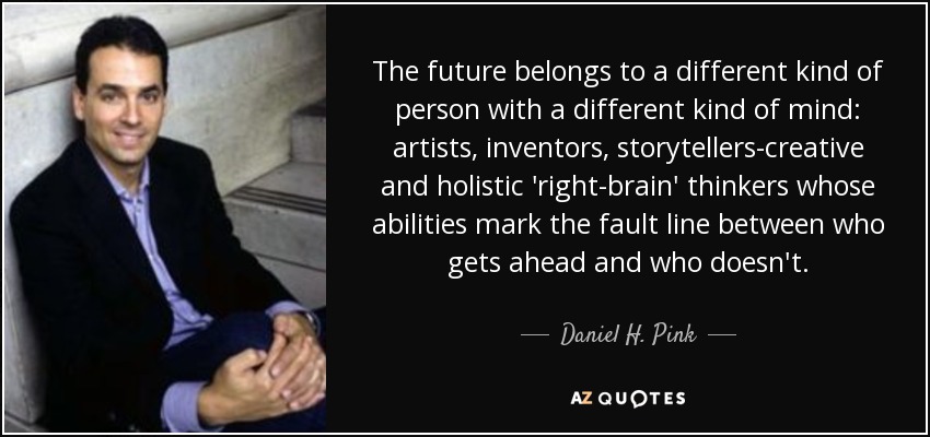 The future belongs to a different kind of person with a different kind of mind: artists, inventors, storytellers-creative and holistic 'right-brain' thinkers whose abilities mark the fault line between who gets ahead and who doesn't. - Daniel H. Pink