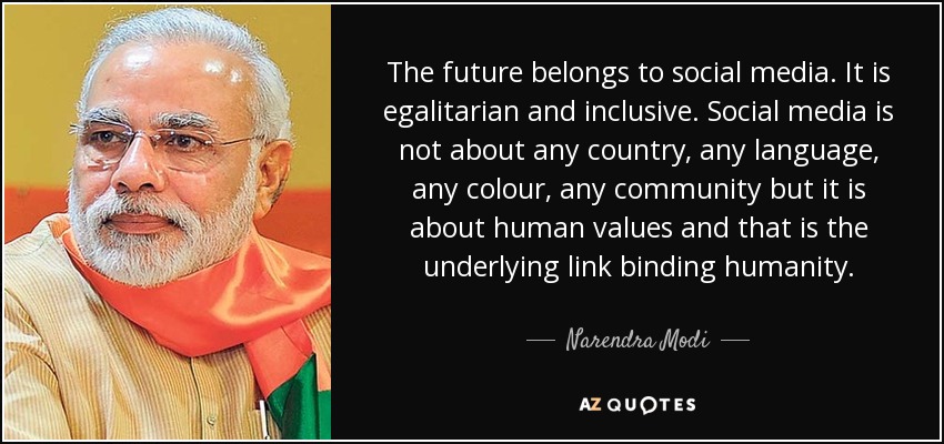 The future belongs to social media. It is egalitarian and inclusive. Social media is not about any country, any language, any colour, any community but it is about human values and that is the underlying link binding humanity. - Narendra Modi