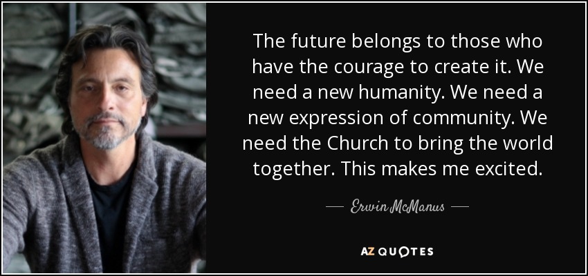 The future belongs to those who have the courage to create it. We need a new humanity. We need a new expression of community. We need the Church to bring the world together. This makes me excited. - Erwin McManus
