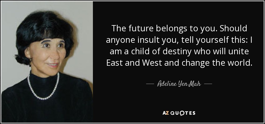 The future belongs to you. Should anyone insult you, tell yourself this: I am a child of destiny who will unite East and West and change the world. - Adeline Yen Mah