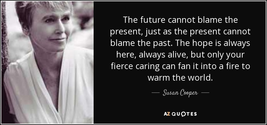 The future cannot blame the present, just as the present cannot blame the past. The hope is always here, always alive, but only your fierce caring can fan it into a fire to warm the world. - Susan Cooper