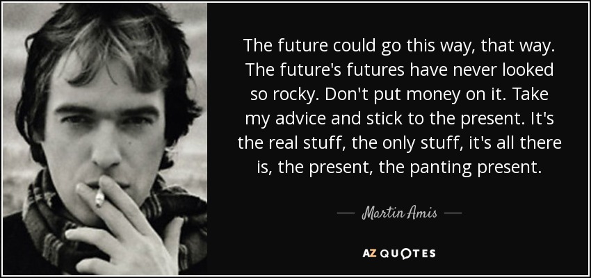 The future could go this way, that way. The future's futures have never looked so rocky. Don't put money on it. Take my advice and stick to the present. It's the real stuff, the only stuff, it's all there is, the present, the panting present. - Martin Amis