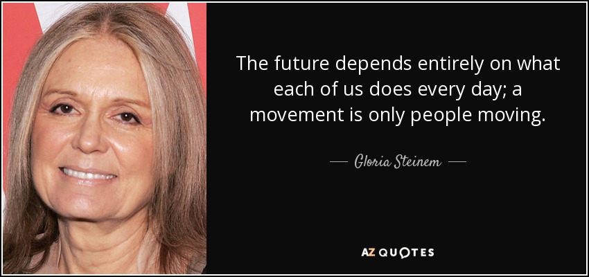 The future depends entirely on what each of us does every day; a movement is only people moving. - Gloria Steinem